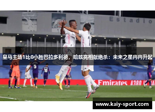 皇马主场1比0小胜巴拉多利德，哈兹亮相献绝杀：未来之星冉冉升起